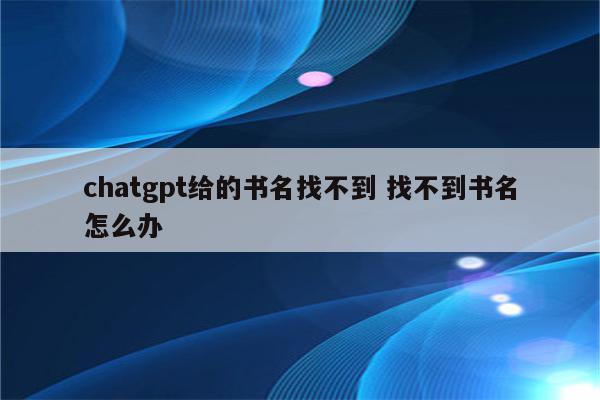 详细阅读:chatgpt给的书名找不到 找不到书名怎么办 chatgpt给的书名找不到 找不到书名怎么办