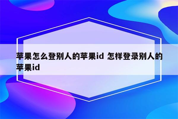 苹果怎么登别人的苹果id 怎样登录别人的苹果id