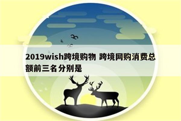 2019wish跨境购物 跨境网购消费总额前三名分别是