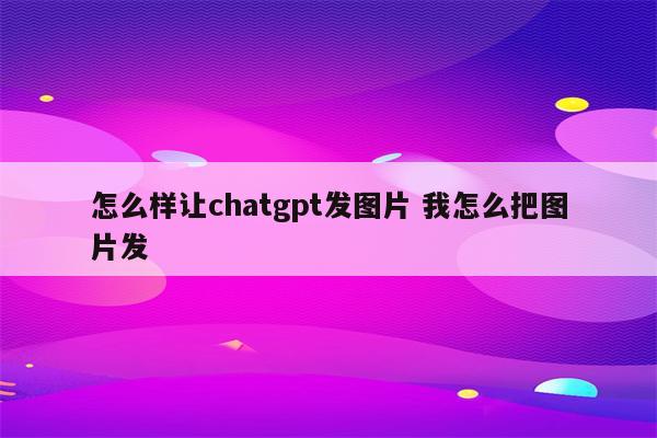 怎么样让chatgpt发图片 我怎么把图片发