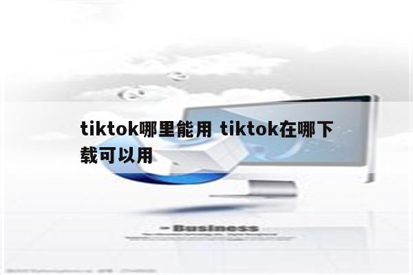 tiktok哪里能用 tiktok在哪下载可以用