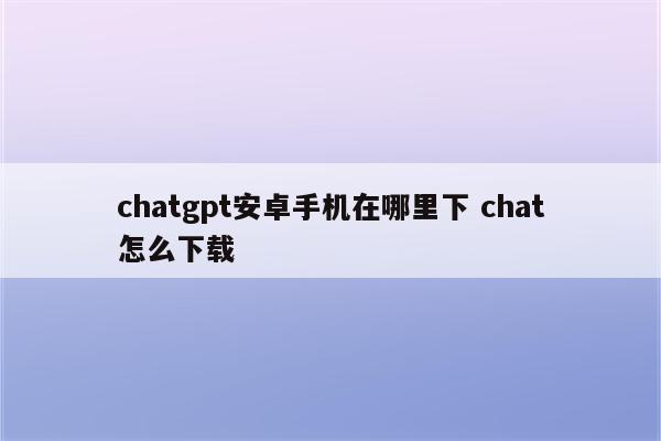 chatgpt安卓手机在哪里下 chat怎么下载