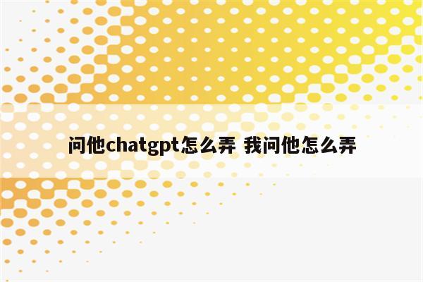 问他chatgpt怎么弄 我问他怎么弄