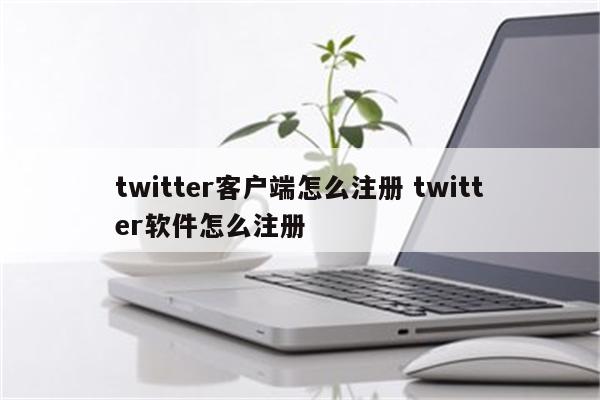 twitter客户端怎么注册 twitter软件怎么注册