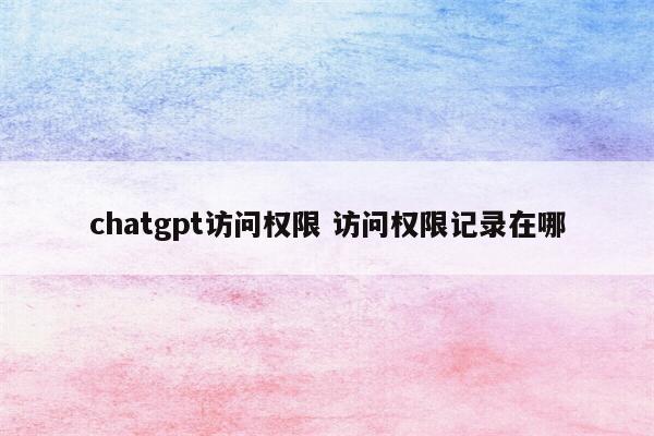 chatgpt访问权限 访问权限记录在哪