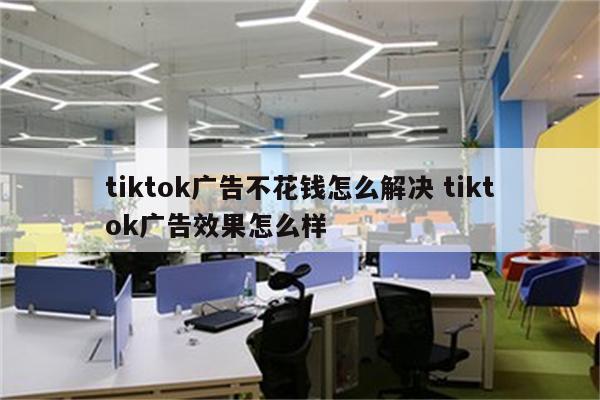 tiktok广告不花钱怎么解决 tiktok广告效果怎么样