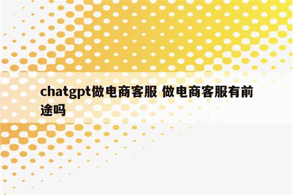 chatgpt做电商客服 做电商客服有前途吗