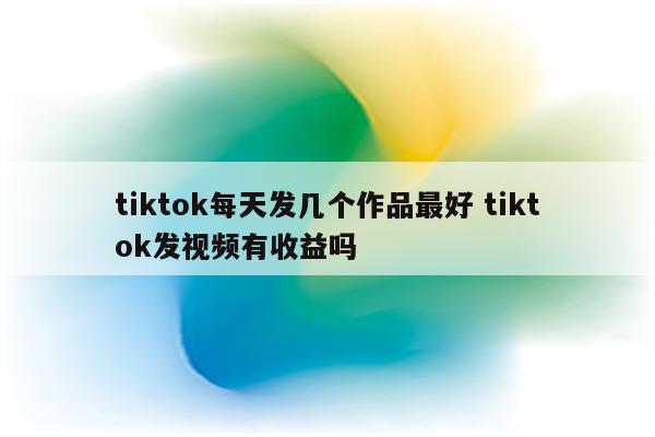 tiktok每天发几个作品最好 tiktok发视频有收益吗