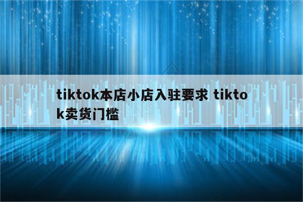 tiktok本店小店入驻要求 tiktok卖货门槛