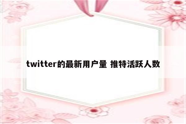 twitter的最新用户量 推特活跃人数