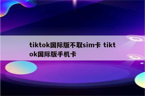 tiktok国际版不取sim卡 tiktok国际版手机卡