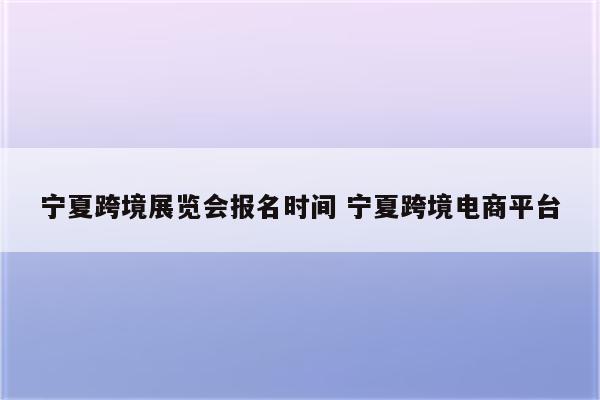 宁夏跨境展览会报名时间 宁夏跨境电商平台