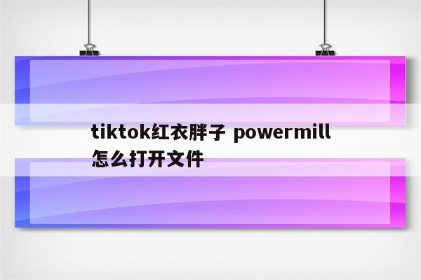 tiktok红衣胖子 powermill怎么打开文件
