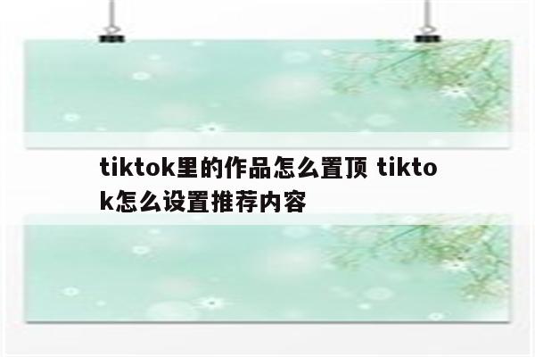 tiktok里的作品怎么置顶 tiktok怎么设置推荐内容