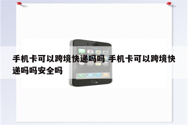 手机卡可以跨境快递吗吗 手机卡可以跨境快递吗吗安全吗