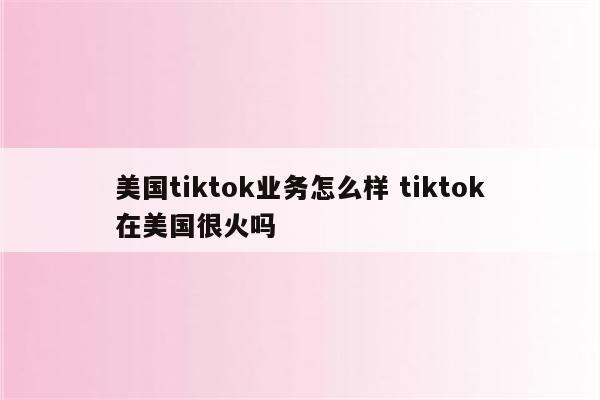 美国tiktok业务怎么样 tiktok在美国很火吗