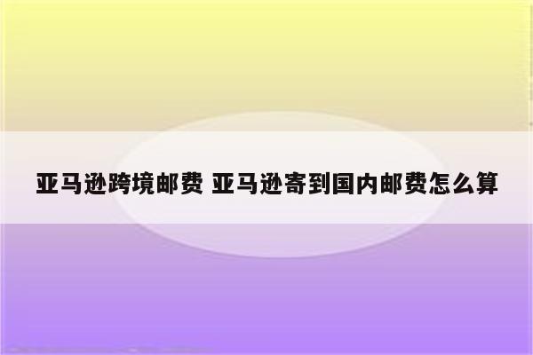 亚马逊跨境邮费 亚马逊寄到国内邮费怎么算