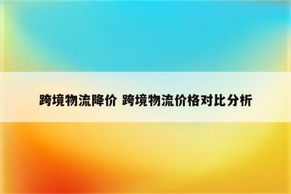 跨境物流降价 跨境物流价格对比分析