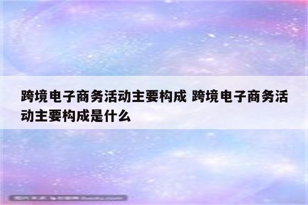 跨境电子商务活动主要构成 跨境电子商务活动主要构成是什么