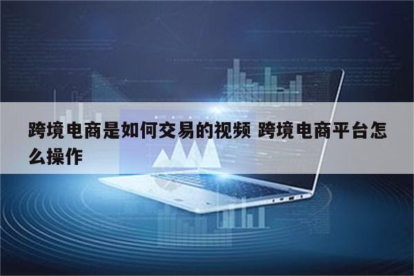 跨境电商是如何交易的视频 跨境电商平台怎么操作