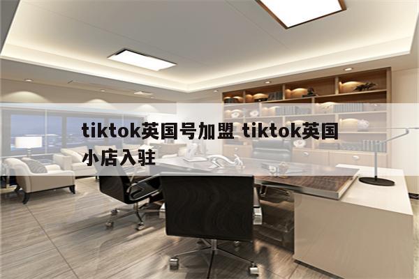 tiktok英国号加盟 tiktok英国小店入驻