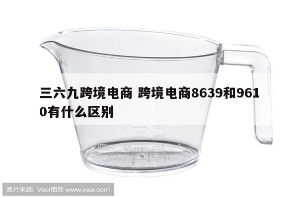 三六九跨境电商 跨境电商8639和9610有什么区别