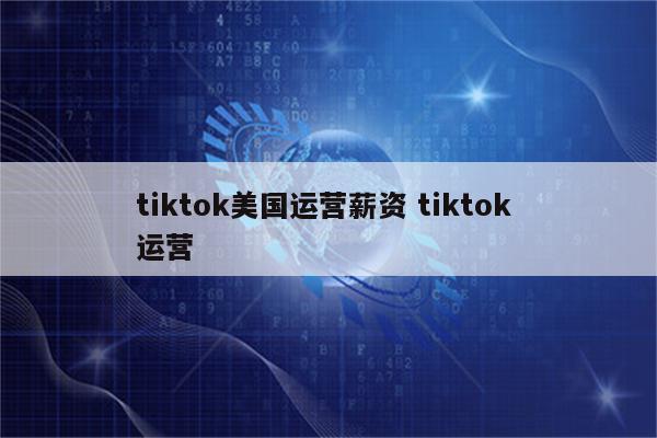 tiktok美国运营薪资 tiktok 运营