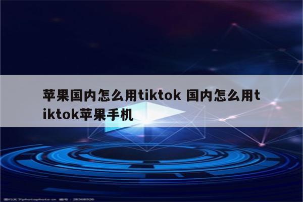 苹果国内怎么用tiktok 国内怎么用tiktok苹果手机