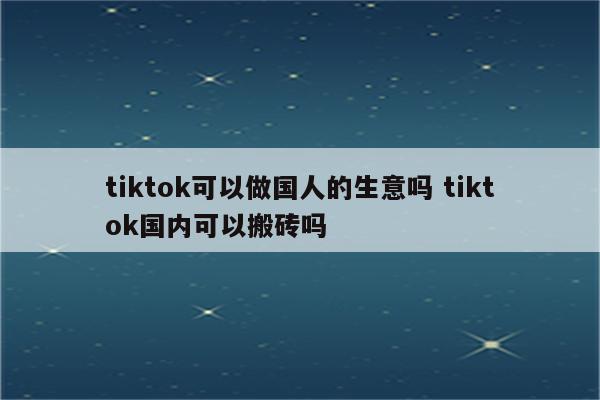 tiktok可以做国人的生意吗 tiktok国内可以搬砖吗