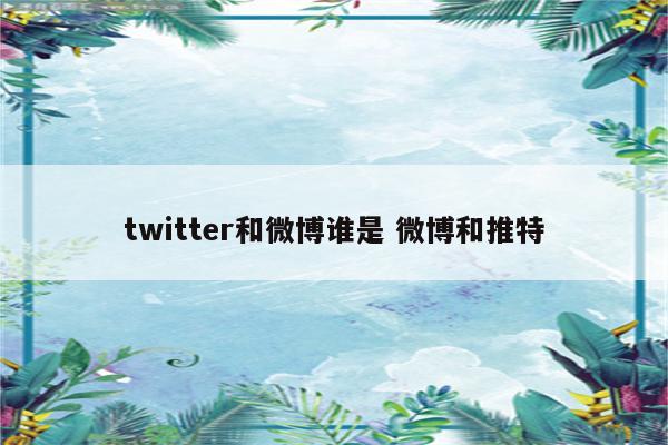 twitter和微博谁是 微博和推特