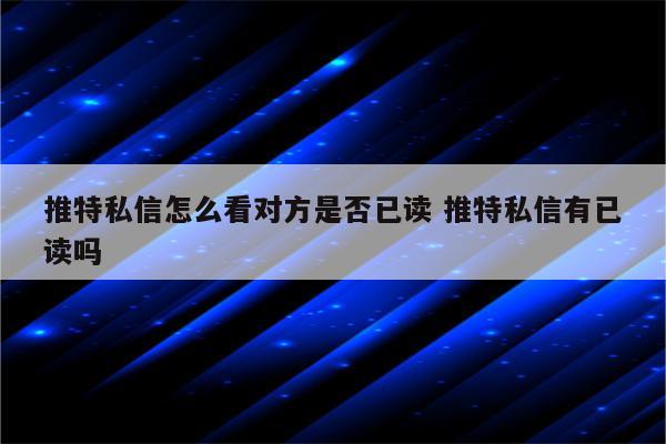 推特私信怎么看对方是否已读 推特私信有已读吗