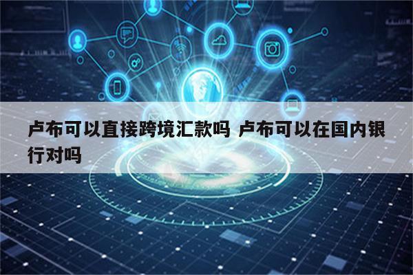 卢布可以直接跨境汇款吗 卢布可以在国内银行对吗