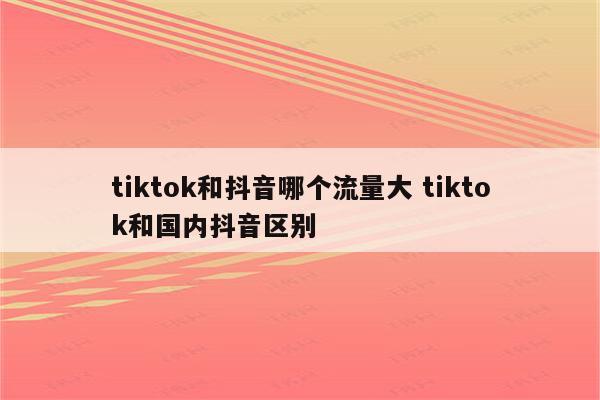 tiktok和抖音哪个流量大 tiktok和国内抖音区别