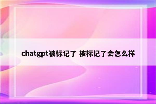chatgpt被标记了 被标记了会怎么样