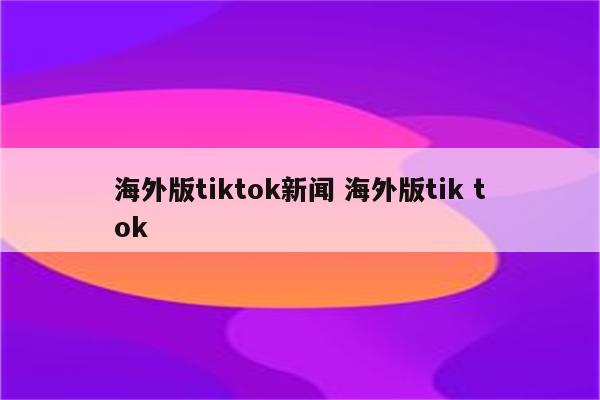海外版tiktok新闻 海外版tik tok