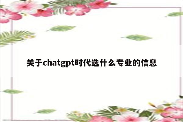 关于chatgpt时代选什么专业的信息