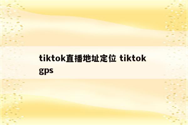 tiktok直播地址定位 tiktok gps
