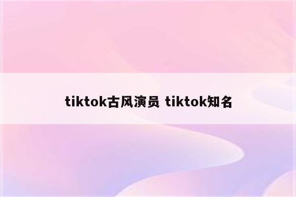 tiktok古风演员 tiktok知名