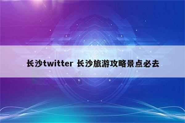 长沙twitter 长沙旅游攻略景点必去