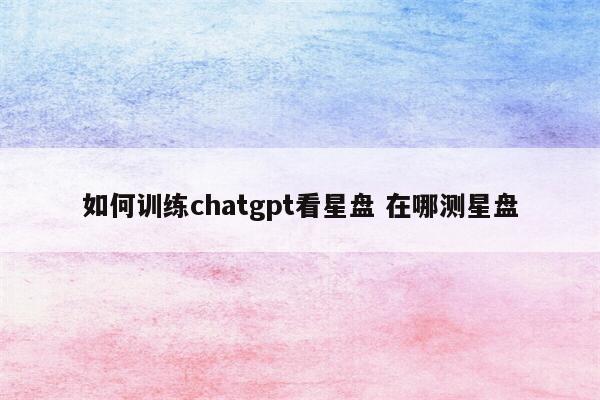 如何训练chatgpt看星盘 在哪测星盘