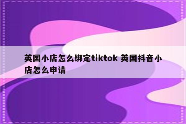 英国小店怎么绑定tiktok 英国抖音小店怎么申请