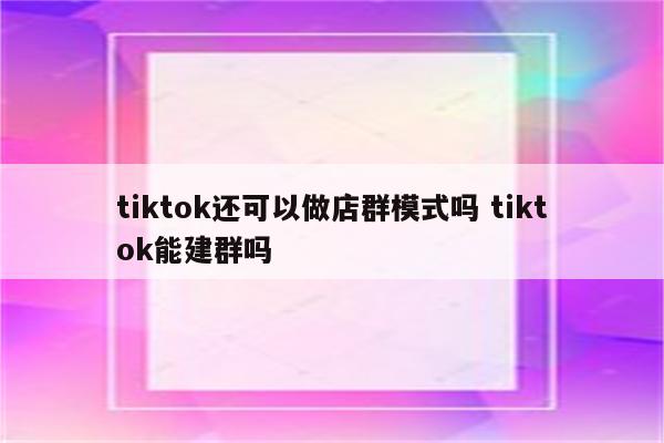tiktok还可以做店群模式吗 tiktok能建群吗