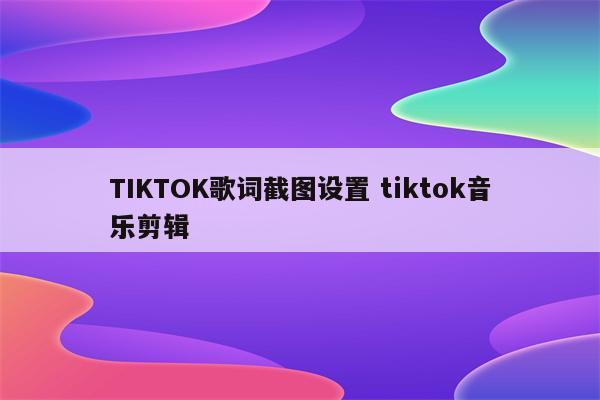 TIKTOK歌词截图设置 tiktok音乐剪辑