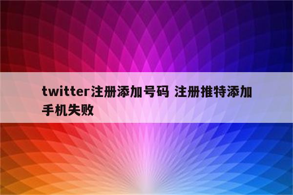 twitter注册添加号码 注册推特添加手机失败
