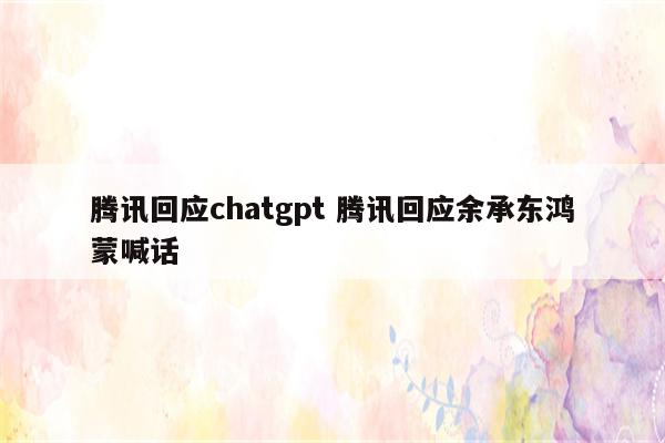 腾讯回应chatgpt 腾讯回应余承东鸿蒙喊话