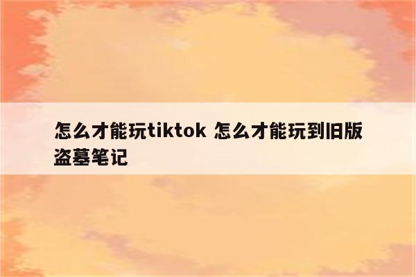 怎么才能玩tiktok 怎么才能玩到旧版盗墓笔记