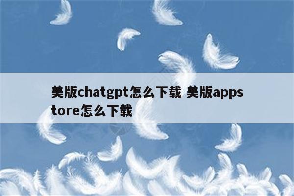 美版chatgpt怎么下载 美版appstore怎么下载
