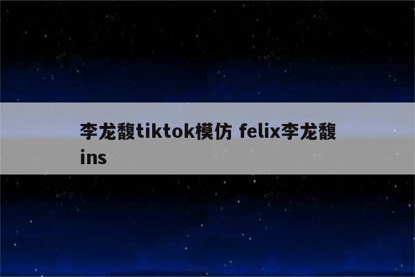 李龙馥tiktok模仿 felix李龙馥ins