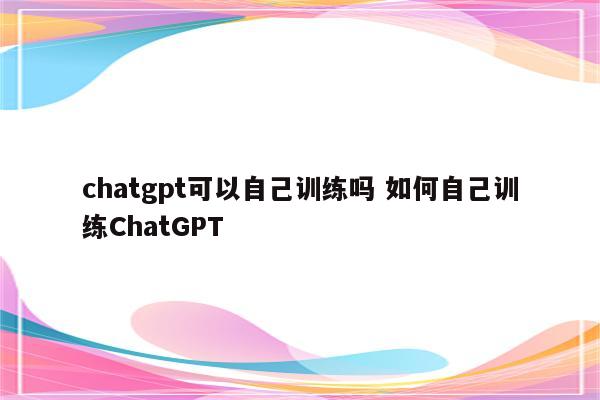 chatgpt可以自己训练吗 如何自己训练ChatGPT