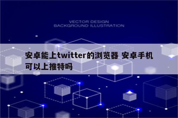 安卓能上twitter的浏览器 安卓手机可以上推特吗